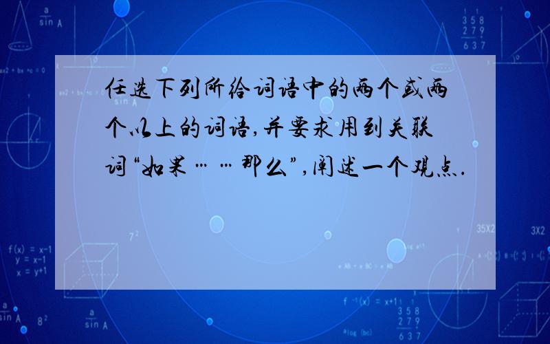 任选下列所给词语中的两个或两个以上的词语,并要求用到关联词“如果……那么”,阐述一个观点.