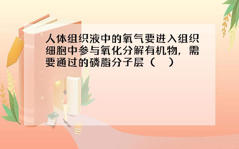 人体组织液中的氧气要进入组织细胞中参与氧化分解有机物，需要通过的磷脂分子层（　　）