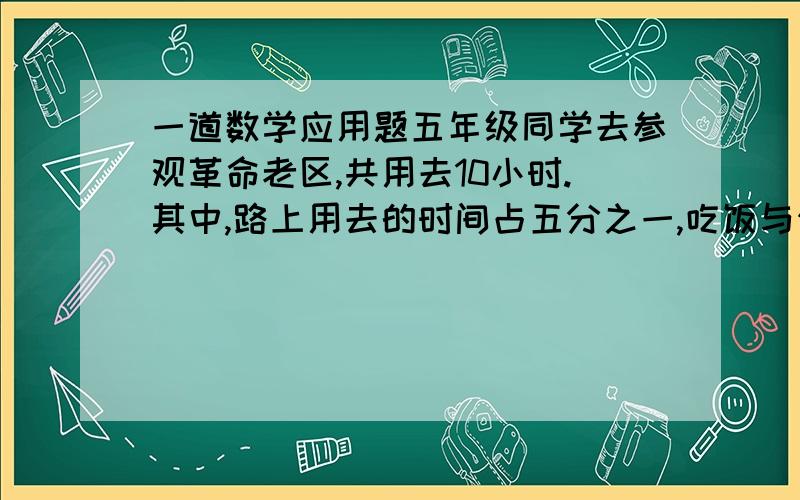 一道数学应用题五年级同学去参观革命老区,共用去10小时.其中,路上用去的时间占五分之一,吃饭与休息的时间占十分之三,剩下