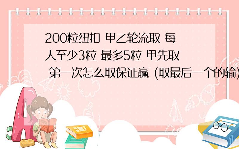 200粒纽扣 甲乙轮流取 每人至少3粒 最多5粒 甲先取 第一次怎么取保证赢 (取最后一个的输)