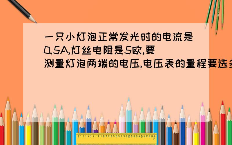 一只小灯泡正常发光时的电流是0.5A,灯丝电阻是5欧,要测量灯泡两端的电压,电压表的量程要选多少伏的