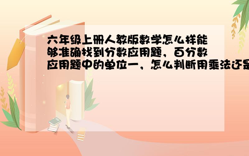 六年级上册人教版数学怎么样能够准确找到分数应用题，百分数应用题中的单位一，怎么判断用乘法还是除法，请指点