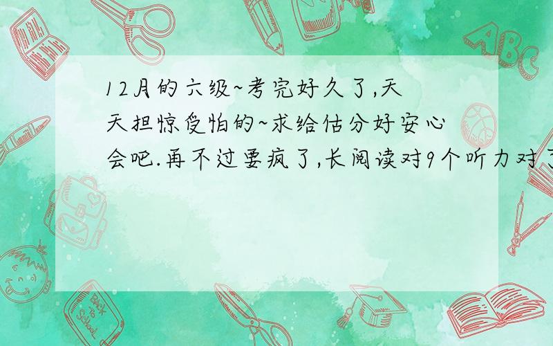 12月的六级~考完好久了,天天担惊受怕的~求给估分好安心会吧.再不过要疯了,长阅读对9个听力对了13个,填词5个吧,句子