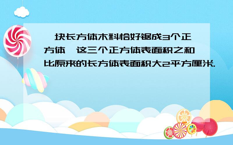 一块长方体木料恰好锯成3个正方体,这三个正方体表面积之和比原来的长方体表面积大2平方厘米.