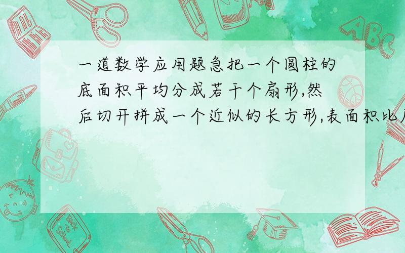 一道数学应用题急把一个圆柱的底面积平均分成若干个扇形,然后切开拼成一个近似的长方形,表面积比原来增加了2000平方厘米,