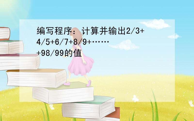 编写程序：计算并输出2/3+4/5+6/7+8/9+……+98/99的值