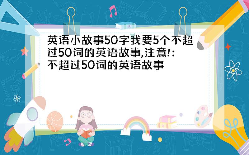 英语小故事50字我要5个不超过50词的英语故事,注意!：不超过50词的英语故事