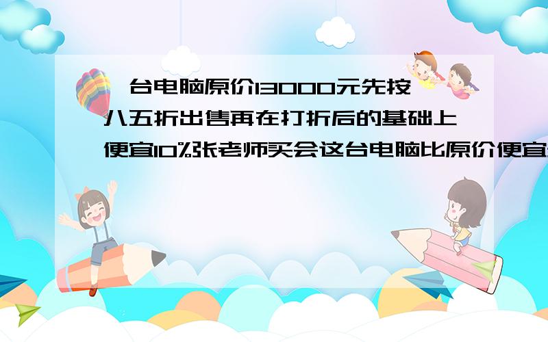 一台电脑原价13000元先按八五折出售再在打折后的基础上便宜10%张老师买会这台电脑比原价便宜多少元