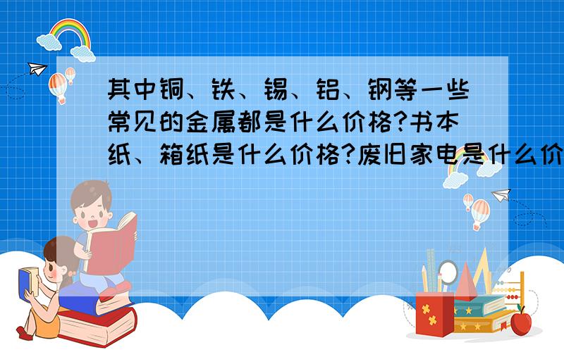 其中铜、铁、锡、铝、钢等一些常见的金属都是什么价格?书本纸、箱纸是什么价格?废旧家电是什么价格 谢