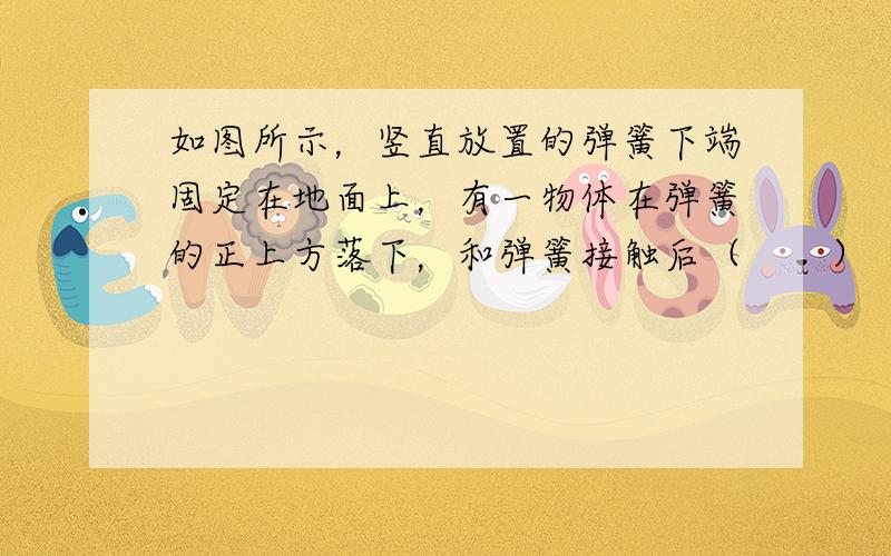 如图所示，竖直放置的弹簧下端固定在地面上，有一物体在弹簧的正上方落下，和弹簧接触后（　　）