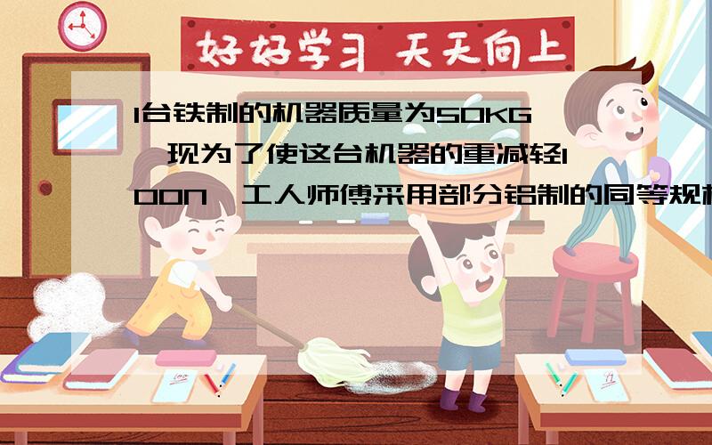 1台铁制的机器质量为50KG,现为了使这台机器的重减轻100N,工人师傅采用部分铝制的同等规格的零件去替换制零件,应用多