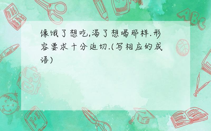 像饿了想吃,渴了想喝那样.形容要求十分迫切.(写相应的成语)