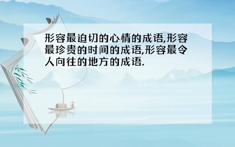 形容最迫切的心情的成语,形容最珍贵的时间的成语,形容最令人向往的地方的成语.