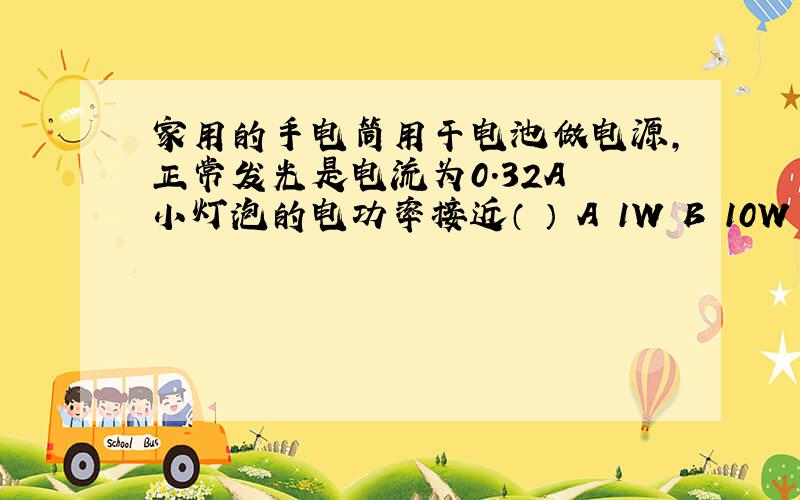 家用的手电筒用干电池做电源,正常发光是电流为0.32A 小灯泡的电功率接近（ ） A 1W B 10W C 0.1KW