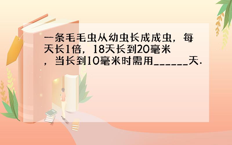 一条毛毛虫从幼虫长成成虫，每天长1倍，18天长到20毫米，当长到10毫米时需用______天．