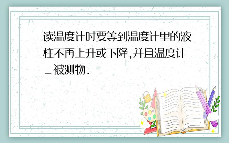 读温度计时要等到温度计里的液柱不再上升或下降,并且温度计_被测物．