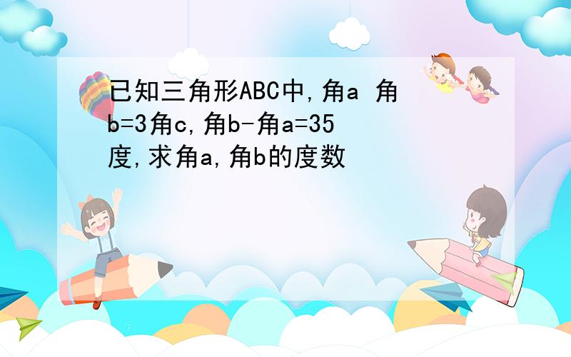 已知三角形ABC中,角a 角b=3角c,角b-角a=35度,求角a,角b的度数