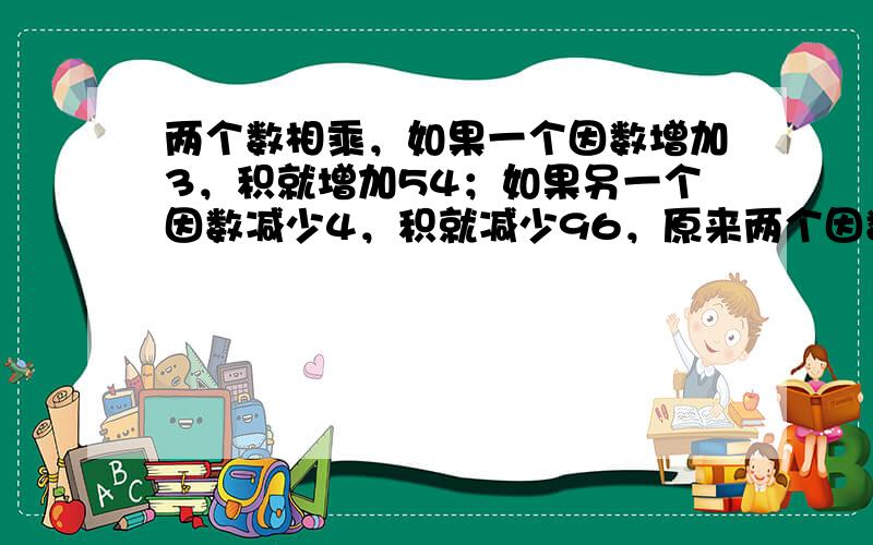 两个数相乘，如果一个因数增加3，积就增加54；如果另一个因数减少4，积就减少96，原来两个因数的积是______．