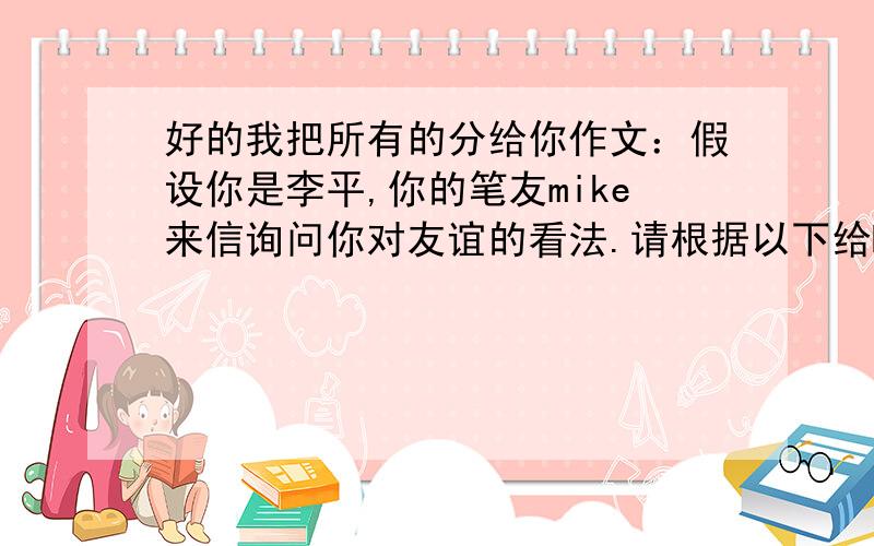 好的我把所有的分给你作文：假设你是李平,你的笔友mike来信询问你对友谊的看法.请根据以下给Mike写一封回信1.人人都