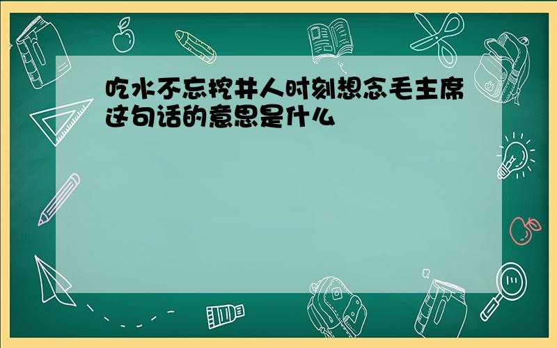 吃水不忘挖井人时刻想念毛主席这句话的意思是什么