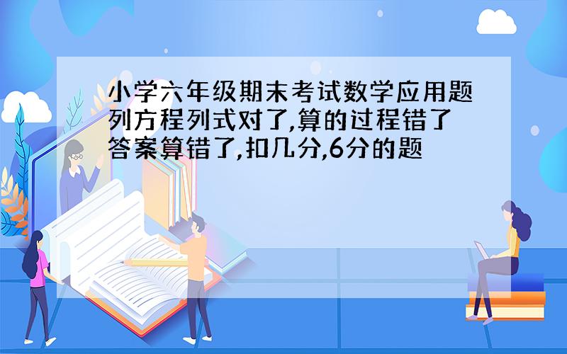 小学六年级期末考试数学应用题列方程列式对了,算的过程错了答案算错了,扣几分,6分的题