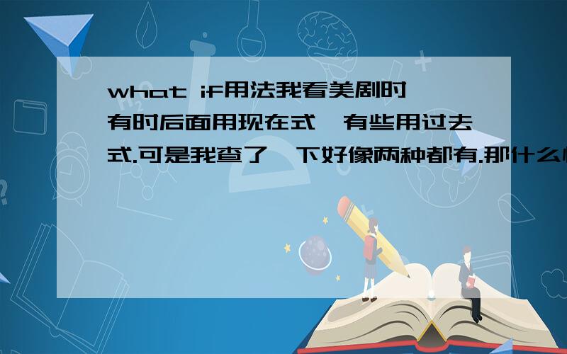 what if用法我看美剧时有时后面用现在式,有些用过去式.可是我查了一下好像两种都有.那什么情况下区别呢