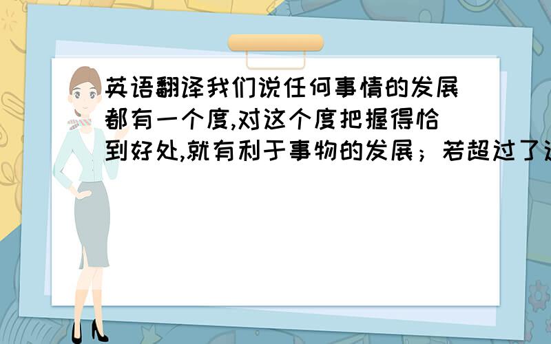 英语翻译我们说任何事情的发展都有一个度,对这个度把握得恰到好处,就有利于事物的发展；若超过了这个度,就会适得其反,带来坏