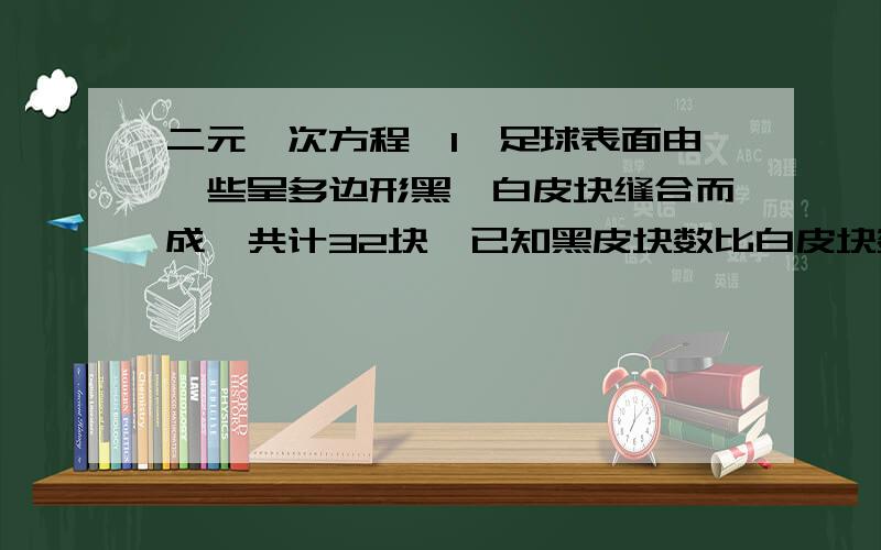 二元一次方程,1、足球表面由一些呈多边形黑,白皮块缝合而成,共计32块,已知黑皮块数比白皮块数的一半多2,问两种各有多少