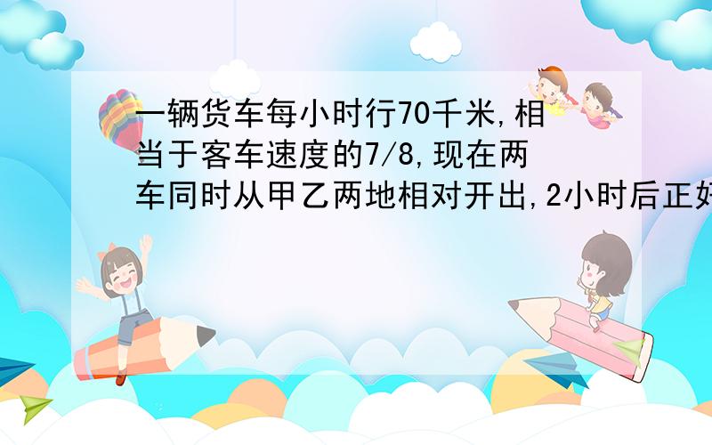 一辆货车每小时行70千米,相当于客车速度的7/8,现在两车同时从甲乙两地相对开出,2小时后正好相遇.甲乙两地相距多少千米