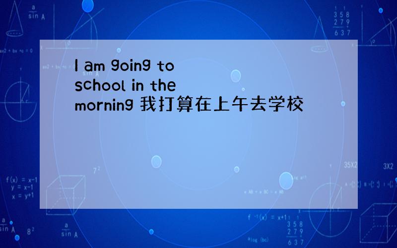 I am going to school in the morning 我打算在上午去学校