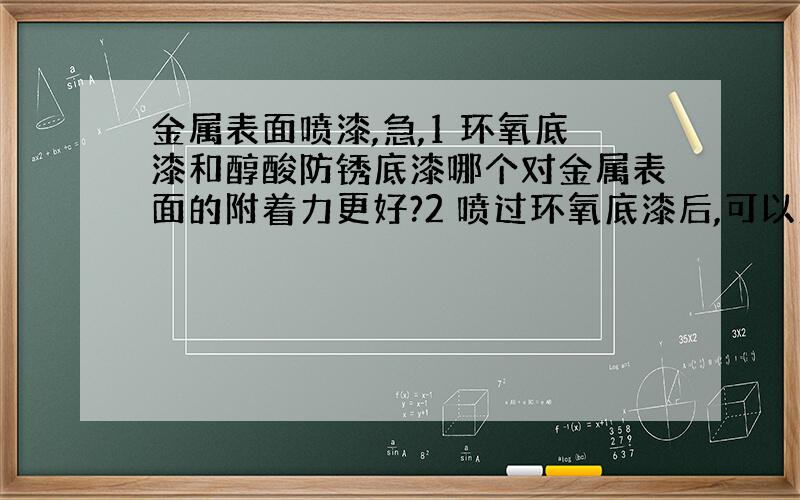 金属表面喷漆,急,1 环氧底漆和醇酸防锈底漆哪个对金属表面的附着力更好?2 喷过环氧底漆后,可以直接用醇酸磁漆做为面漆吗