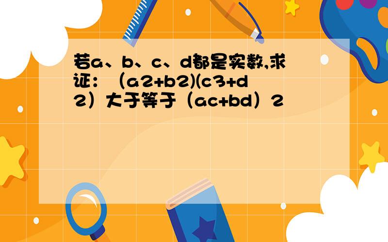 若a、b、c、d都是实数,求证：（a2+b2)(c3+d2）大于等于（ac+bd）2