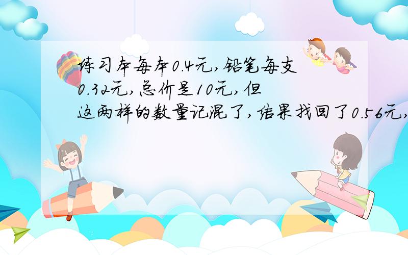 练习本每本0.4元,铅笔每支0.32元,总价是10元,但这两样的数量记混了,结果找回了0.56元,那么原打算买几本练习本