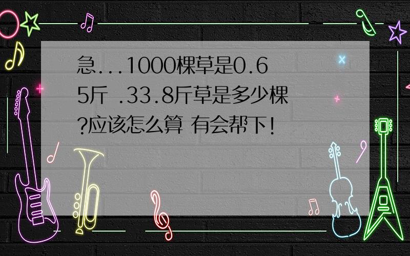 急...1000棵草是0.65斤 .33.8斤草是多少棵?应该怎么算 有会帮下!