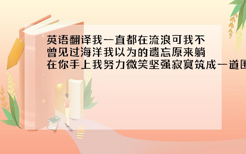 英语翻译我一直都在流浪可我不曾见过海洋我以为的遗忘原来躺在你手上我努力微笑坚强寂寞筑成一道围墙也敌不过夜里最温柔的月光就