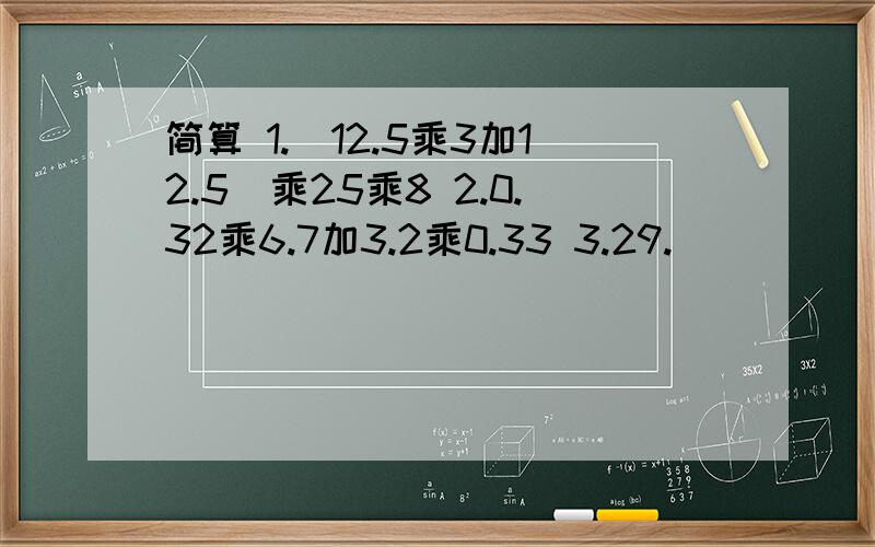 简算 1.（12.5乘3加12.5）乘25乘8 2.0.32乘6.7加3.2乘0.33 3.29.