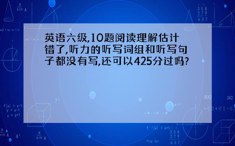 英语六级,10题阅读理解估计错了,听力的听写词组和听写句子都没有写,还可以425分过吗?