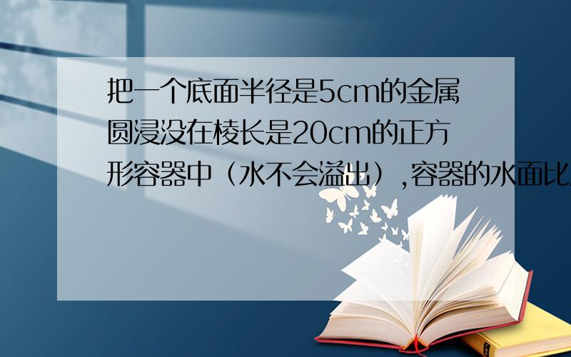 把一个底面半径是5cm的金属圆浸没在棱长是20cm的正方形容器中（水不会溢出）,容器的水面比原来上升了0.57cm.这个