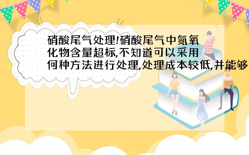 硝酸尾气处理!硝酸尾气中氮氧化物含量超标,不知道可以采用何种方法进行处理,处理成本较低,并能够使其达标.