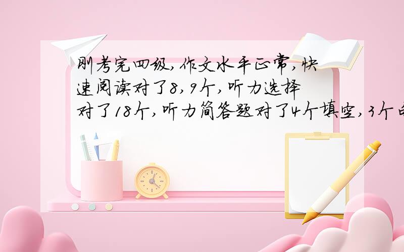 刚考完四级,作文水平正常,快速阅读对了8,9个,听力选择对了18个,听力简答题对了4个填空,3个句子都没写全,阅读理解对