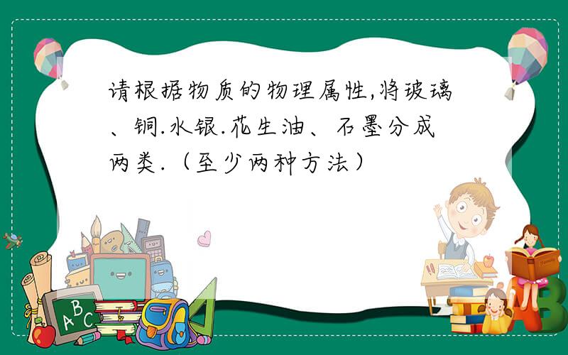 请根据物质的物理属性,将玻璃、铜.水银.花生油、石墨分成两类.（至少两种方法）