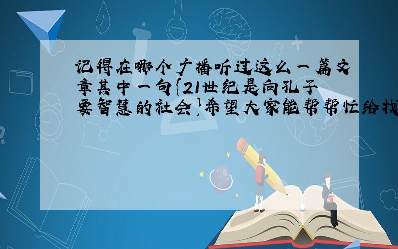 记得在哪个广播听过这么一篇文章其中一句{21世纪是向孔子要智慧的社会}希望大家能帮帮忙给找下