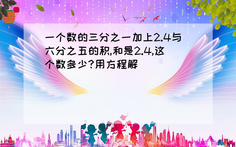 一个数的三分之一加上2.4与六分之五的积,和是2.4,这个数多少?用方程解