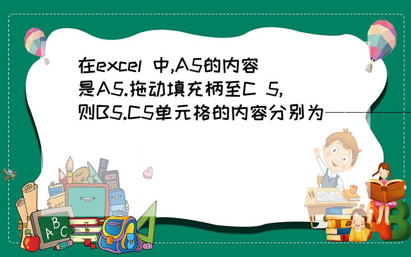 在excel 中,A5的内容是A5.拖动填充柄至C 5,则B5.C5单元格的内容分别为——————————