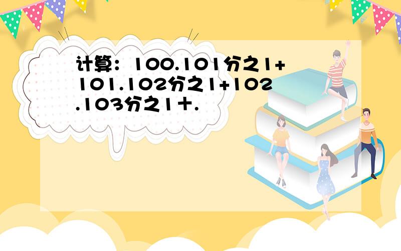 计算：100.101分之1+101.102分之1+102.103分之1＋.