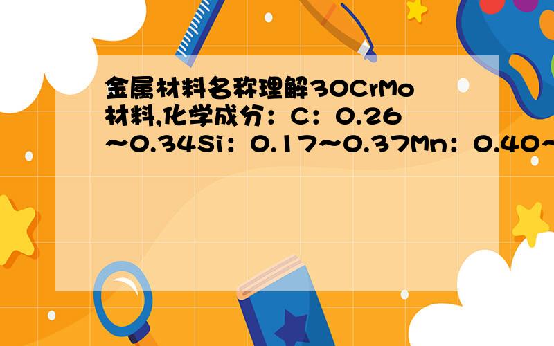 金属材料名称理解30CrMo材料,化学成分：C：0.26～0.34Si：0.17～0.37Mn：0.40～0.70Cr：