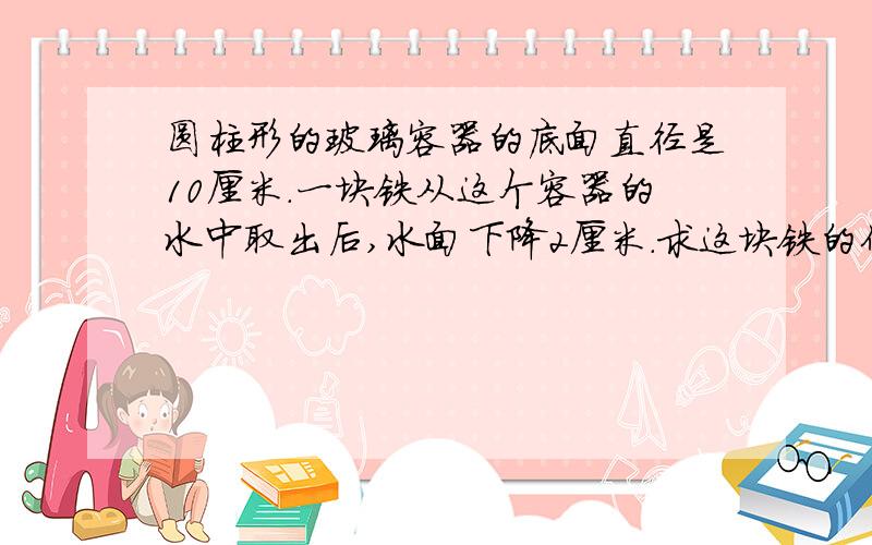 圆柱形的玻璃容器的底面直径是10厘米.一块铁从这个容器的水中取出后,水面下降2厘米.求这块铁的体积?