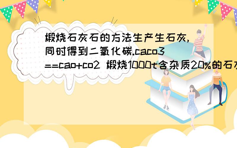 煅烧石灰石的方法生产生石灰,同时得到二氧化碳.caco3==cao+co2 煅烧1000t含杂质20%的石灰石能生成多少