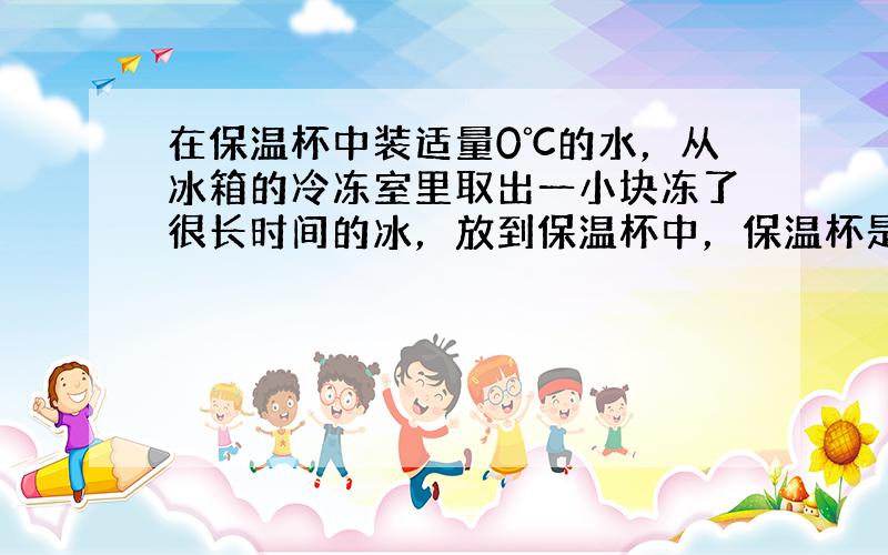 在保温杯中装适量0℃的水，从冰箱的冷冻室里取出一小块冻了很长时间的冰，放到保温杯中，保温杯是绝热的.过一段时间，冰和水的