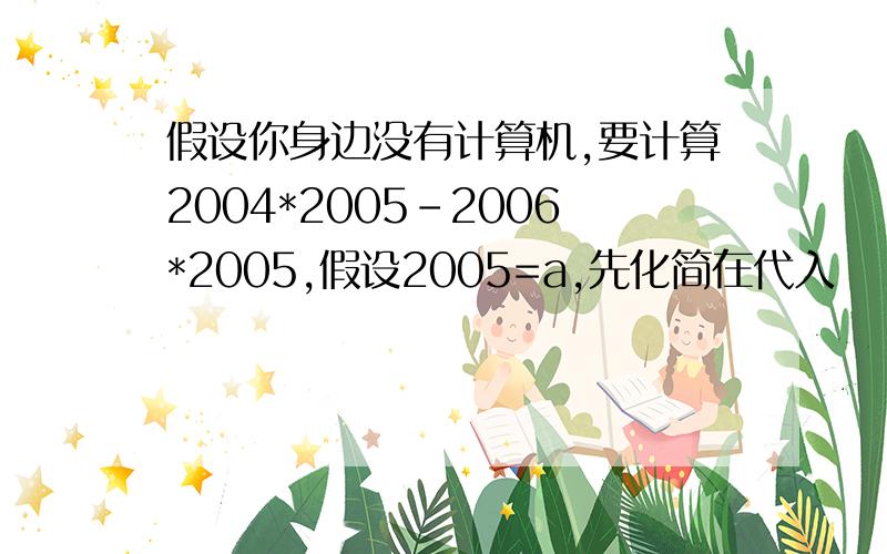 假设你身边没有计算机,要计算2004*2005-2006*2005,假设2005=a,先化简在代入